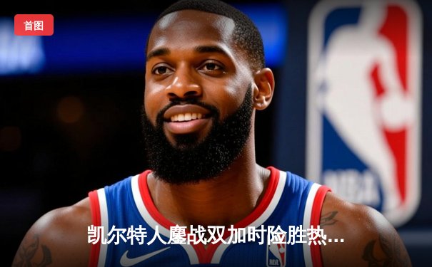 凯尔特人鏖战双加时险胜热火 塔图姆31+12+5率队守住主场