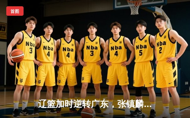 辽篮加时逆转广东，张镇麟35分创生涯新高，赵继伟关键三分定乾坤