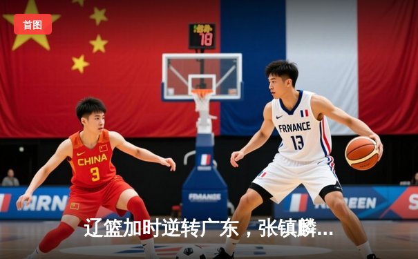 辽篮加时逆转广东，张镇麟35分创生涯新高，赵继伟关键三分定乾坤