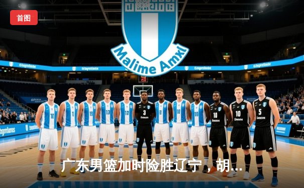 广东男篮加时险胜辽宁，胡明轩33分力挽狂澜