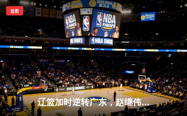 辽篮加时逆转广东，赵继伟关键三分锁定胜局，张镇麟狂砍34分创生涯新高