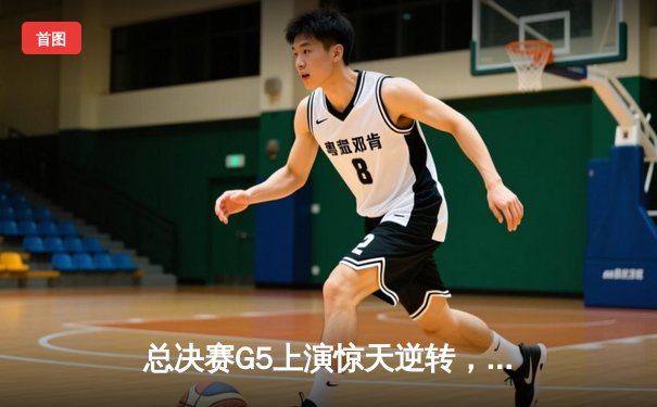 总决赛G5上演惊天逆转，北控队加时险胜广东夺赛点