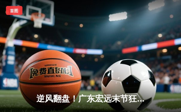 逆风翻盘！广东宏远末节狂飙逆转浙江稠州，胡明轩独砍35分率队夺赛点