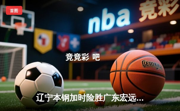 辽宁本钢加时险胜广东宏远，赵继伟33分导演惊天逆转