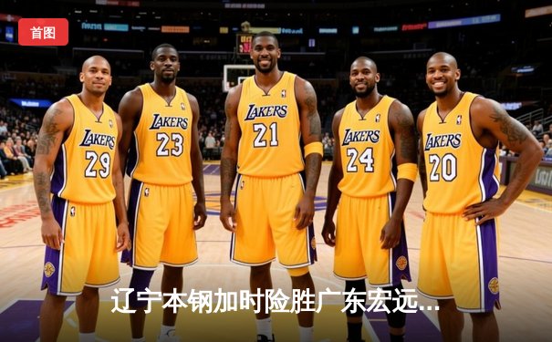 辽宁本钢加时险胜广东宏远，赵继伟35分导演惊天逆转