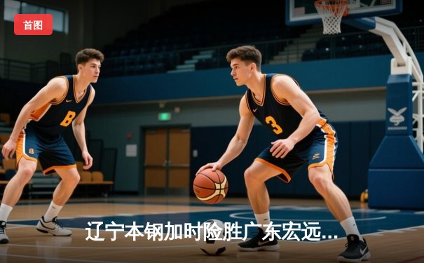 辽宁本钢加时险胜广东宏远，赵继伟35分导演惊天逆转