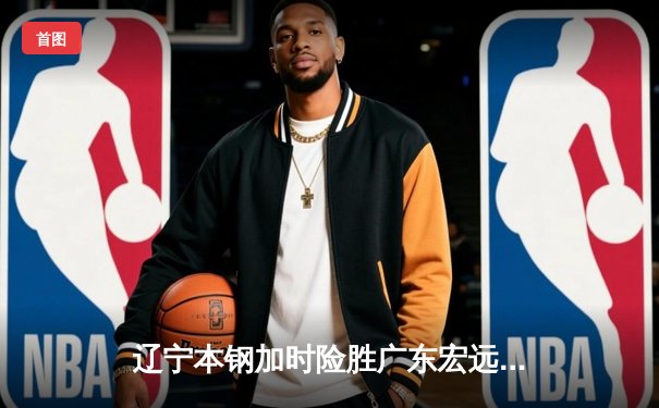 辽宁本钢加时险胜广东宏远，赵继伟33分导演惊天逆转